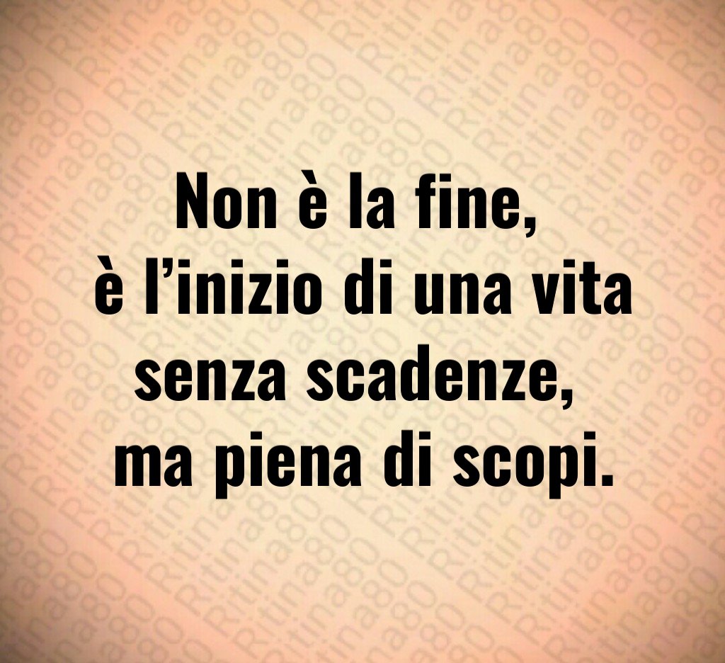 Non è la fine, 
è l’inizio di una vita senza scadenze, 
ma piena di scopi.