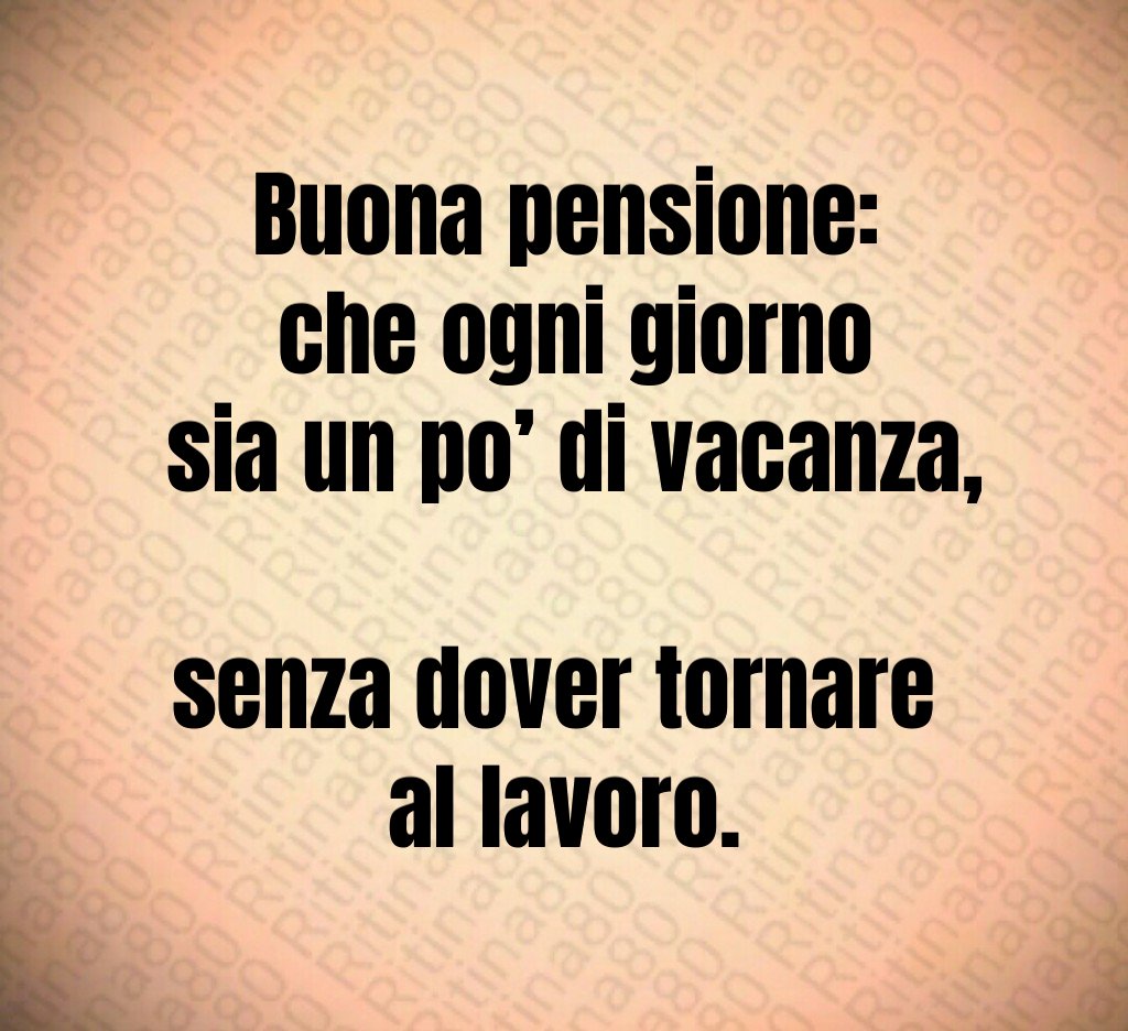 Buona pensione:
 che ogni giorno
 sia un po’ di vacanza, 
senza dover tornare 
al lavoro.