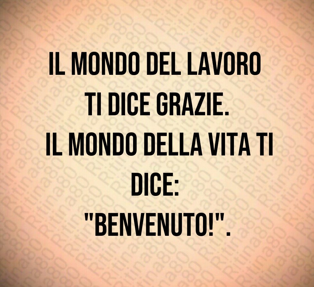 Il mondo del lavoro 
ti dice grazie.
 Il mondo della vita ti dice: 
"Benvenuto!".