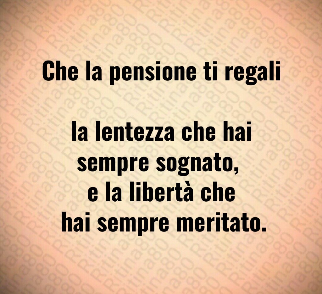 Che la pensione ti regali 
la lentezza che hai sempre sognato, 
e la libertà che
 hai sempre meritato.