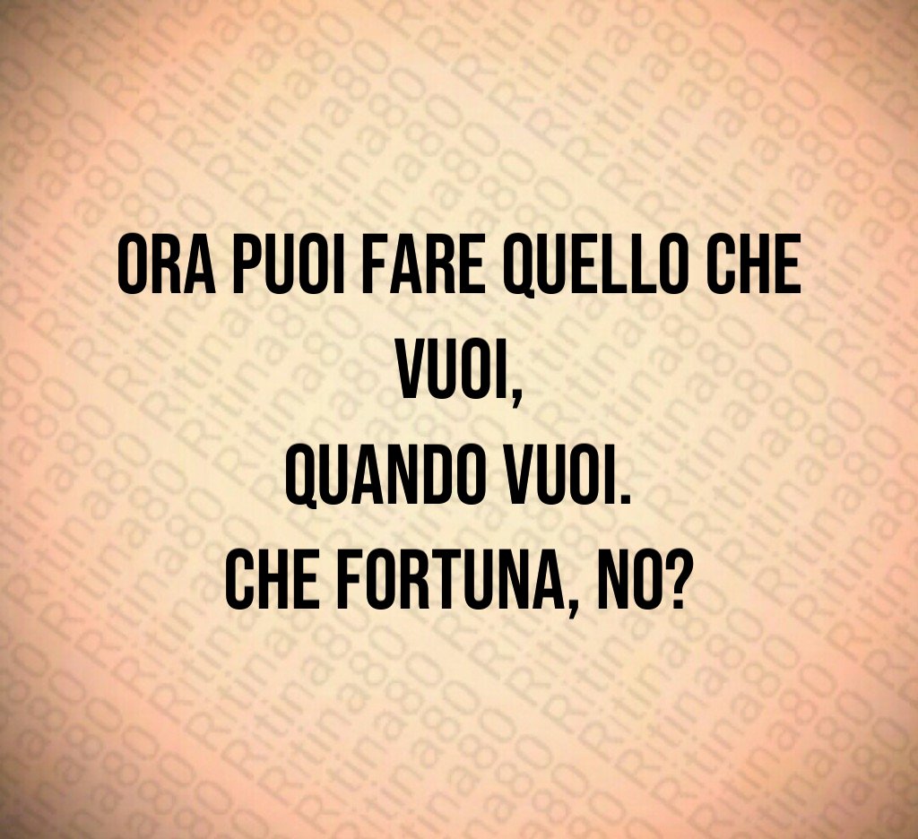Ora puoi fare quello che vuoi,
 quando vuoi. 
Che fortuna, no?