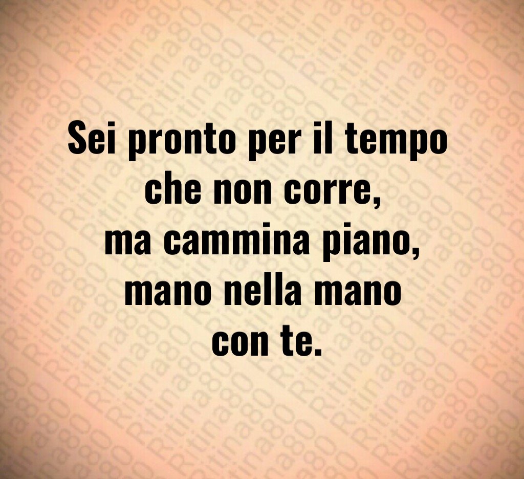 Sei pronto per il tempo
che non corre,
ma cammina piano,
mano nella mano
con te. Sei pronto per il tempo
che non corre,
ma cammina piano,
mano nella mano
con te.