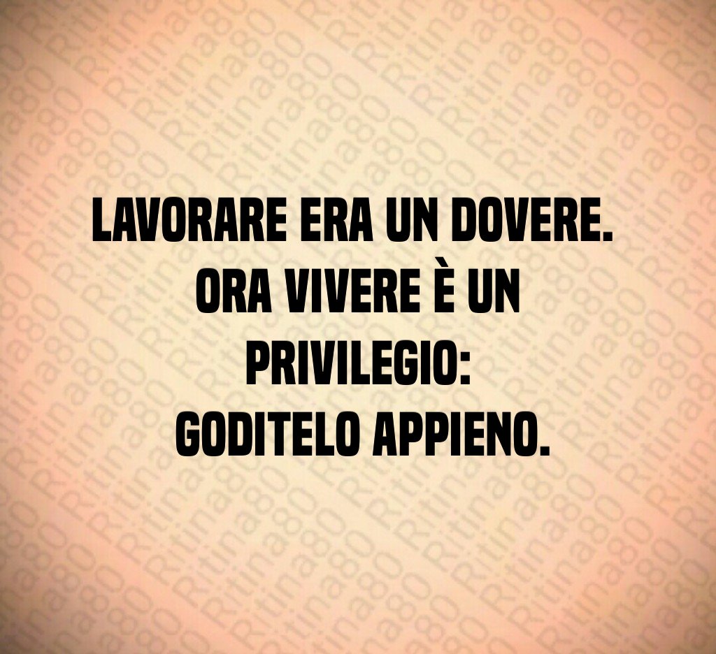 Lavorare era un dovere.
Ora vivere è un privilegio:
goditelo appieno. Lavorare era un dovere.
Ora vivere è un privilegio:
goditelo appieno.
