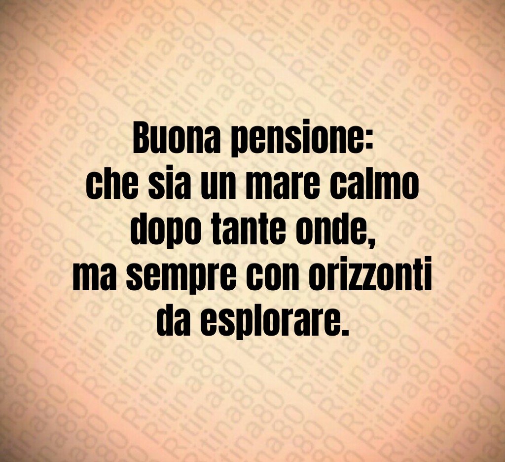 Buona pensione:
che sia un mare calmo
dopo tante onde,
ma sempre con orizzonti
da esplorare. Buona pensione:
che sia un mare calmo
dopo tante onde,
ma sempre con orizzonti
da esplorare.