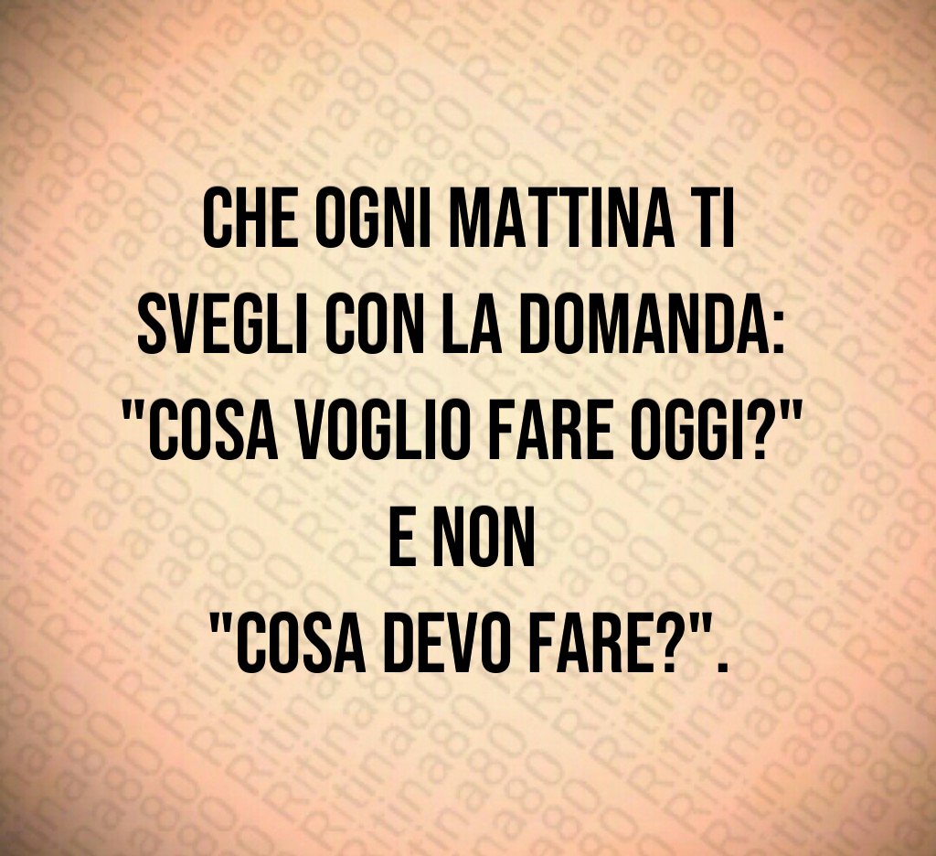 Che ogni mattina ti svegli con la domanda:
"Cosa voglio fare oggi?"
e non
"Cosa devo fare?". Che ogni mattina ti svegli con la domanda:
"Cosa voglio fare oggi?"
e non
"Cosa devo fare?".