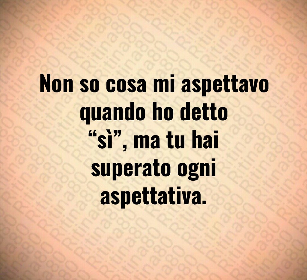 Non so cosa mi aspettavo quando ho detto “sì”, ma tu hai superato ogni aspettativa. Non so cosa mi aspettavo quando ho detto “sì”, ma tu hai superato ogni aspettativa.