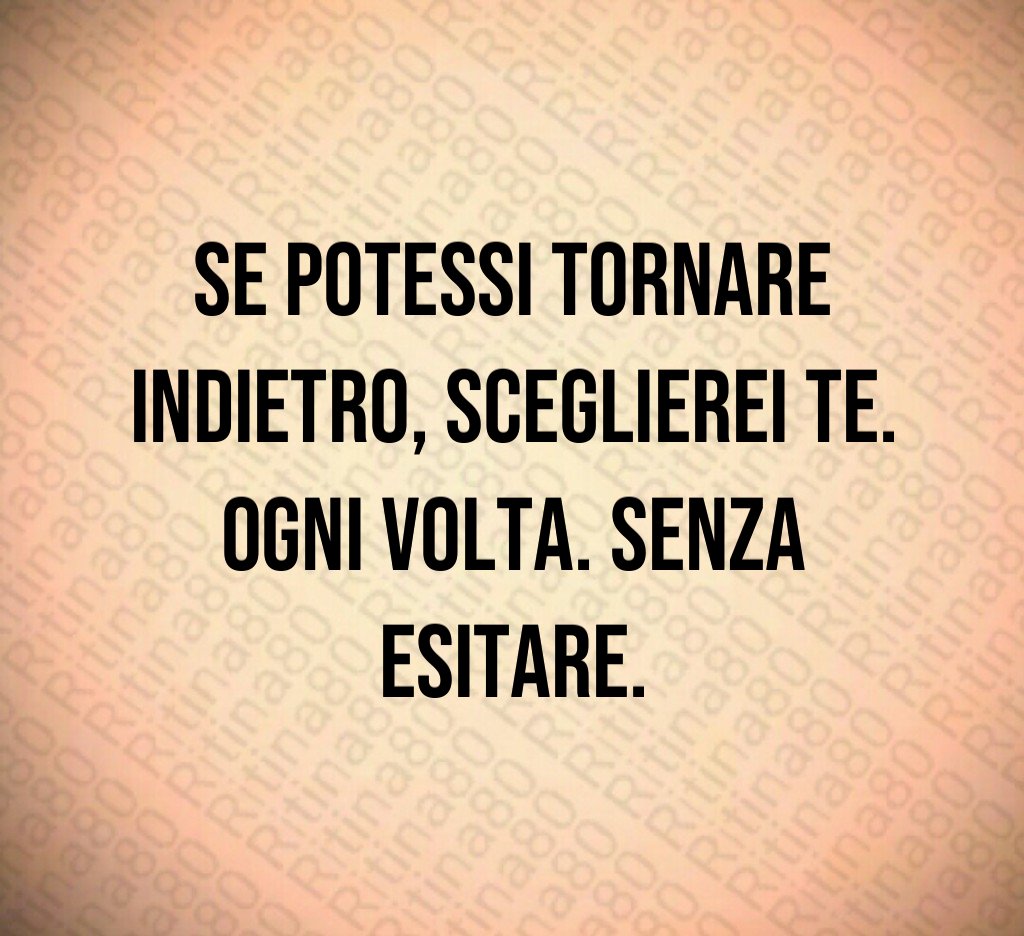 Se potessi tornare indietro, sceglierei te. Ogni volta. Senza esitare. Se potessi tornare indietro, sceglierei te. Ogni volta. Senza esitare.