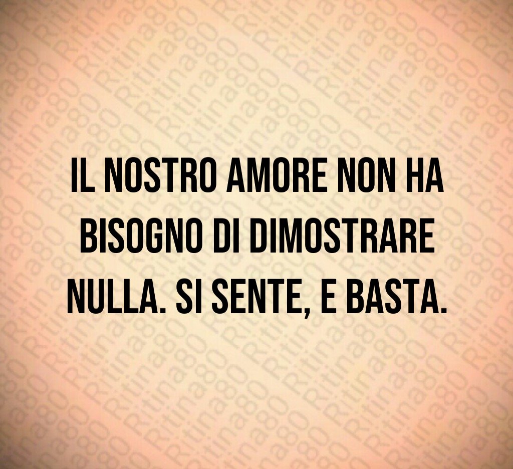 Il nostro amore non ha bisogno di dimostrare nulla. Si sente, e basta. Il nostro amore non ha bisogno di dimostrare nulla. Si sente, e basta.