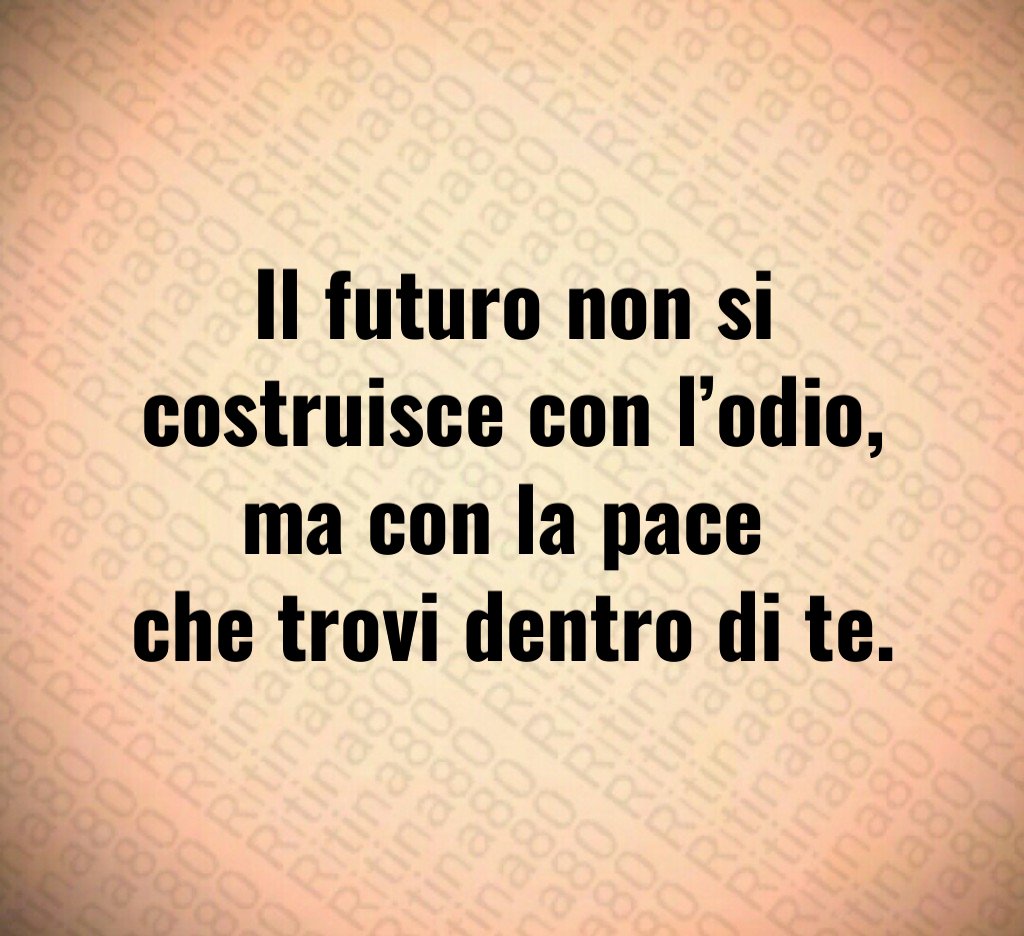 Il futuro non si costruisce con l’odio, ma con la pace
che trovi dentro di te. Il futuro non si costruisce con l’odio, ma con la pace
che trovi dentro di te.