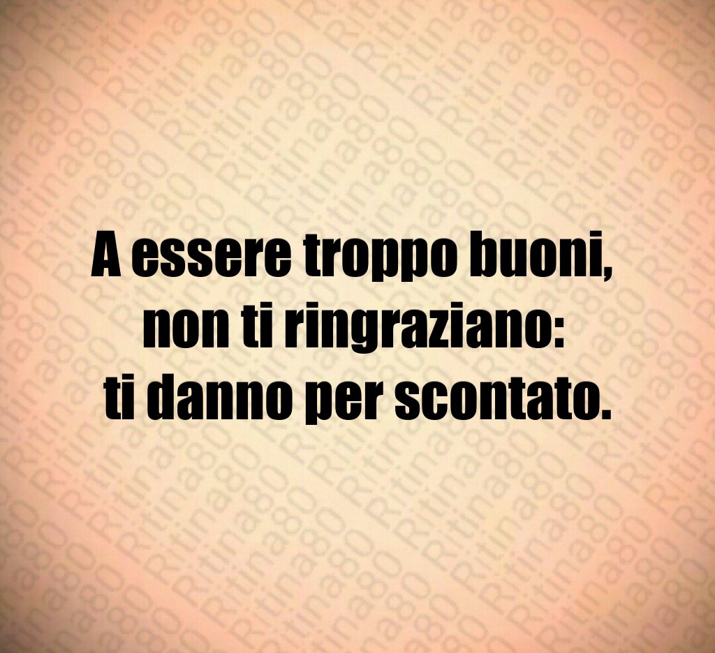 A essere troppo buoni,
non ti ringraziano:
ti danno per scontato.