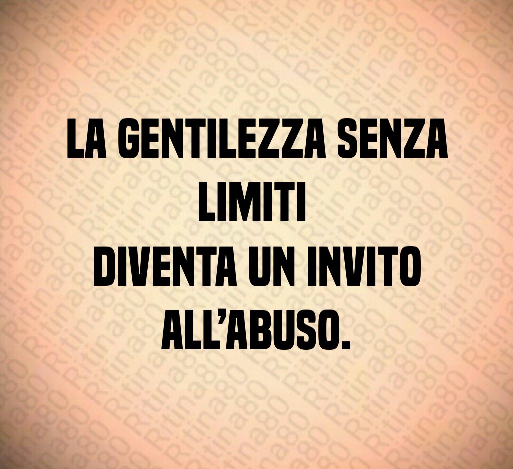 La gentilezza senza limiti
diventa un invito all’abuso.