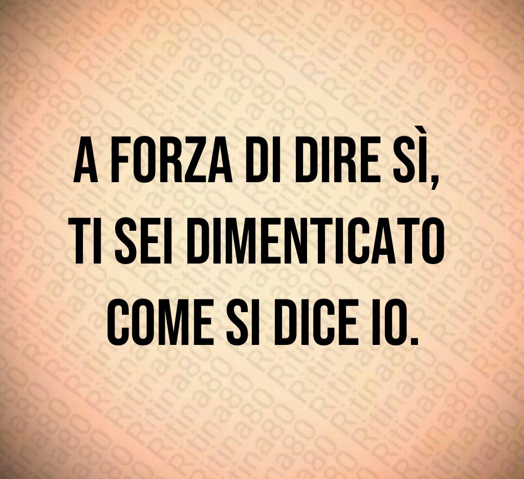 A forza di dire sì,
ti sei dimenticato
come si dice io.