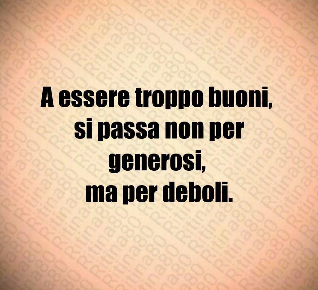 A essere troppo buoni,
si passa non per generosi,
ma per deboli.