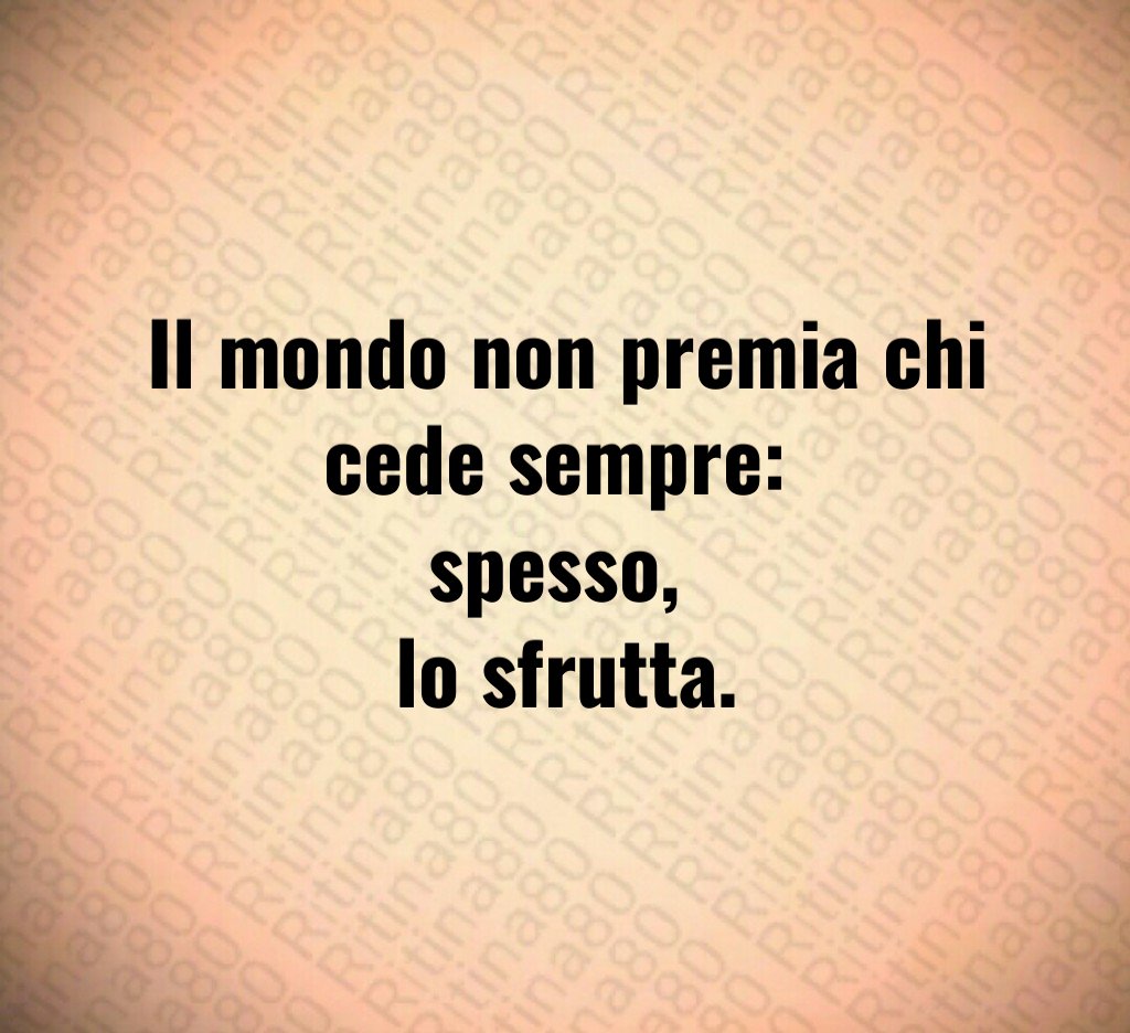 Il mondo non premia chi cede sempre:
spesso,
lo sfrutta.