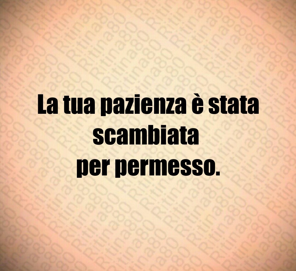 La tua pazienza è stata scambiata
per permesso.