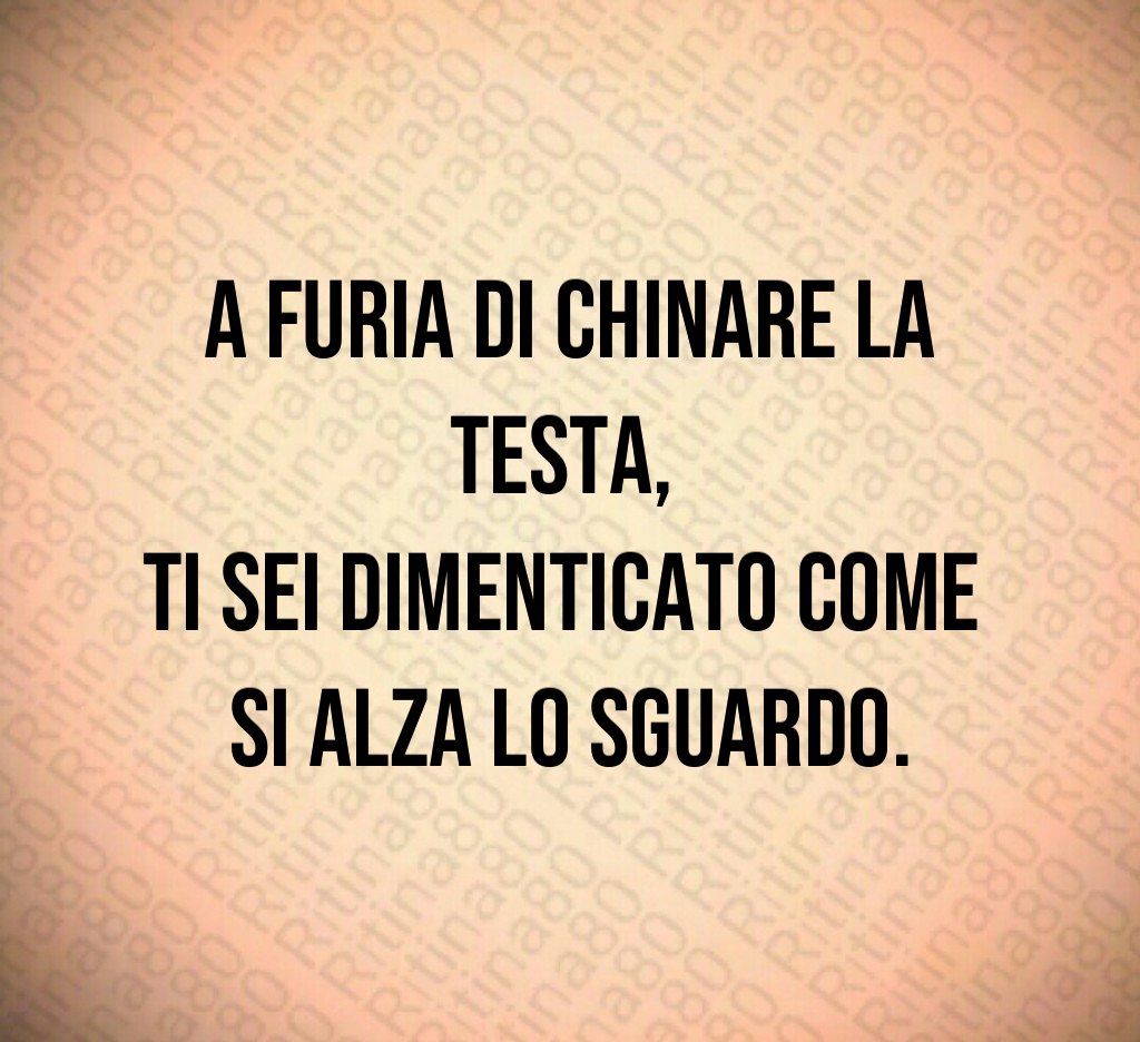 A furia di chinare la testa,
ti sei dimenticato come
si alza lo sguardo.