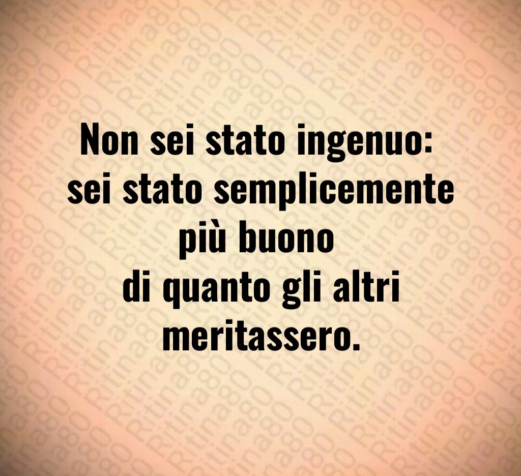 Non sei stato ingenuo:
sei stato semplicemente più buono
di quanto gli altri meritassero.
