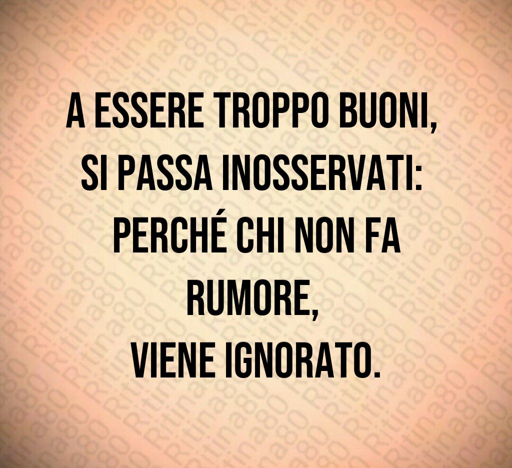 A essere troppo buoni,
si passa inosservati:
perché chi non fa rumore,
viene ignorato.