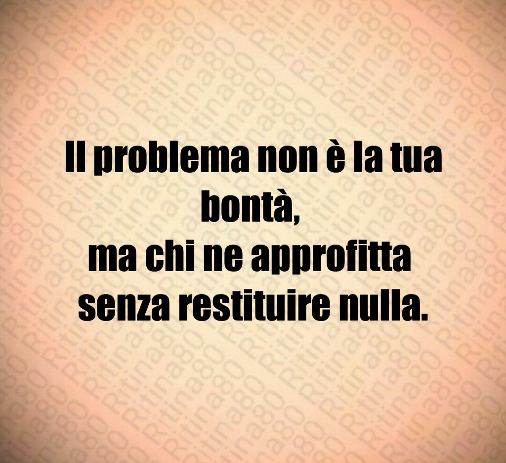Il problema non è la tua bontà,
ma chi ne approfitta
senza restituire nulla.