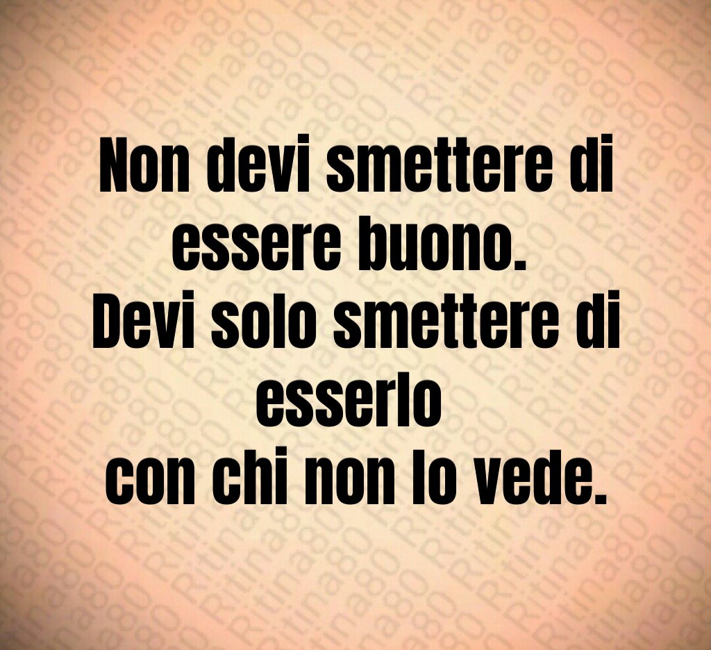 Non devi smettere di essere buono.
Devi solo smettere di esserlo
con chi non lo vede.