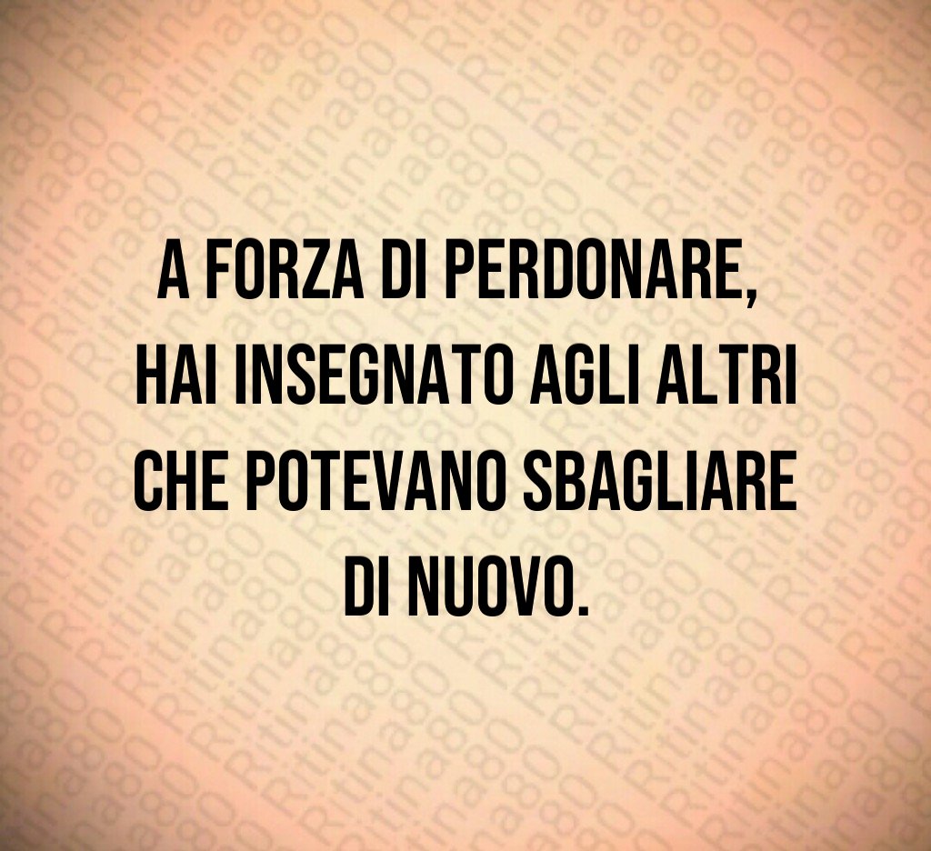 A forza di perdonare,
hai insegnato agli altri
che potevano sbagliare
di nuovo.