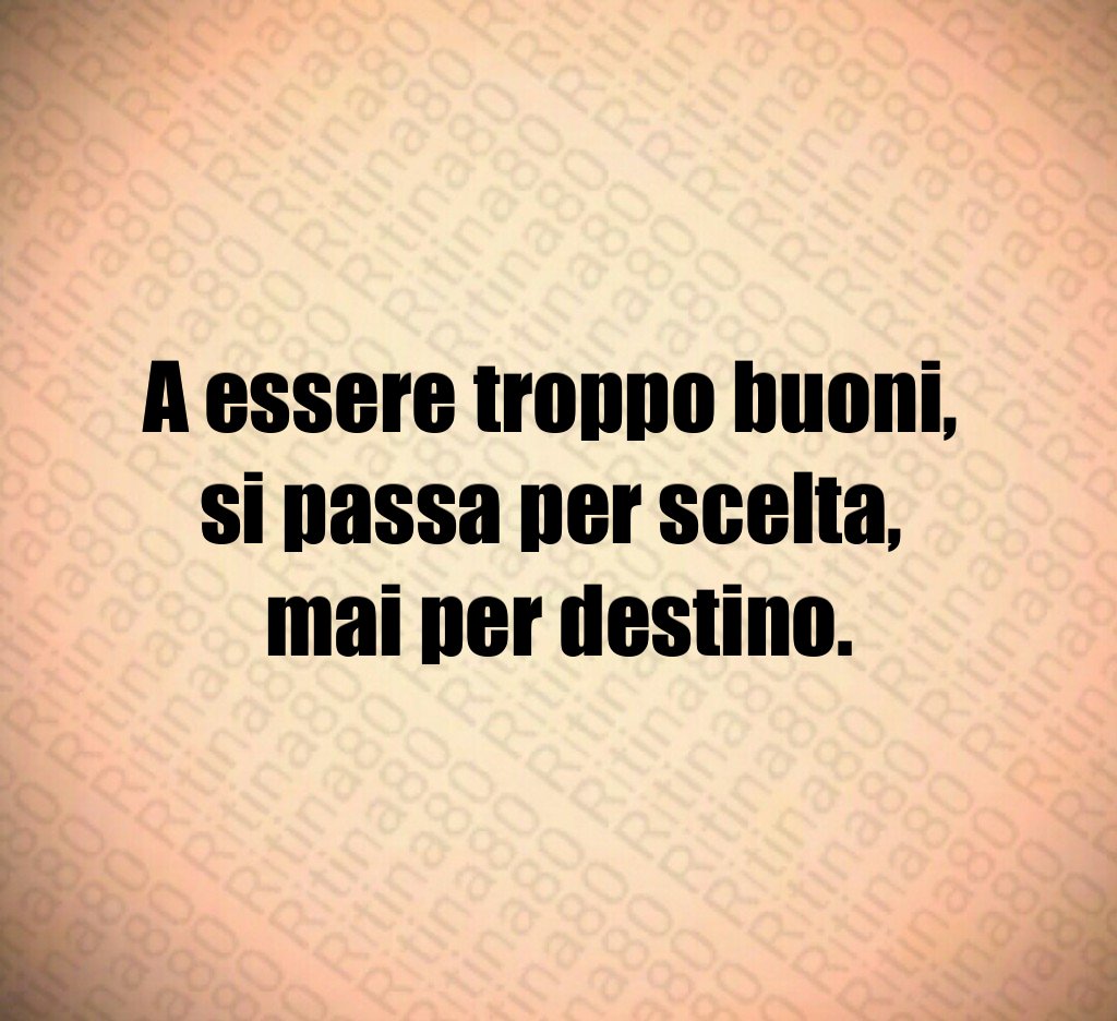 A essere troppo buoni,
si passa per scelta,
mai per destino.