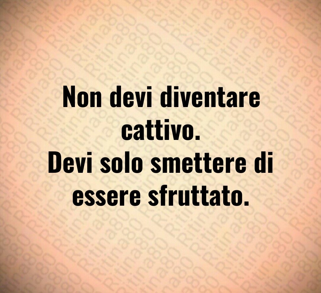 Non devi diventare cattivo.
Devi solo smettere di
essere sfruttato.