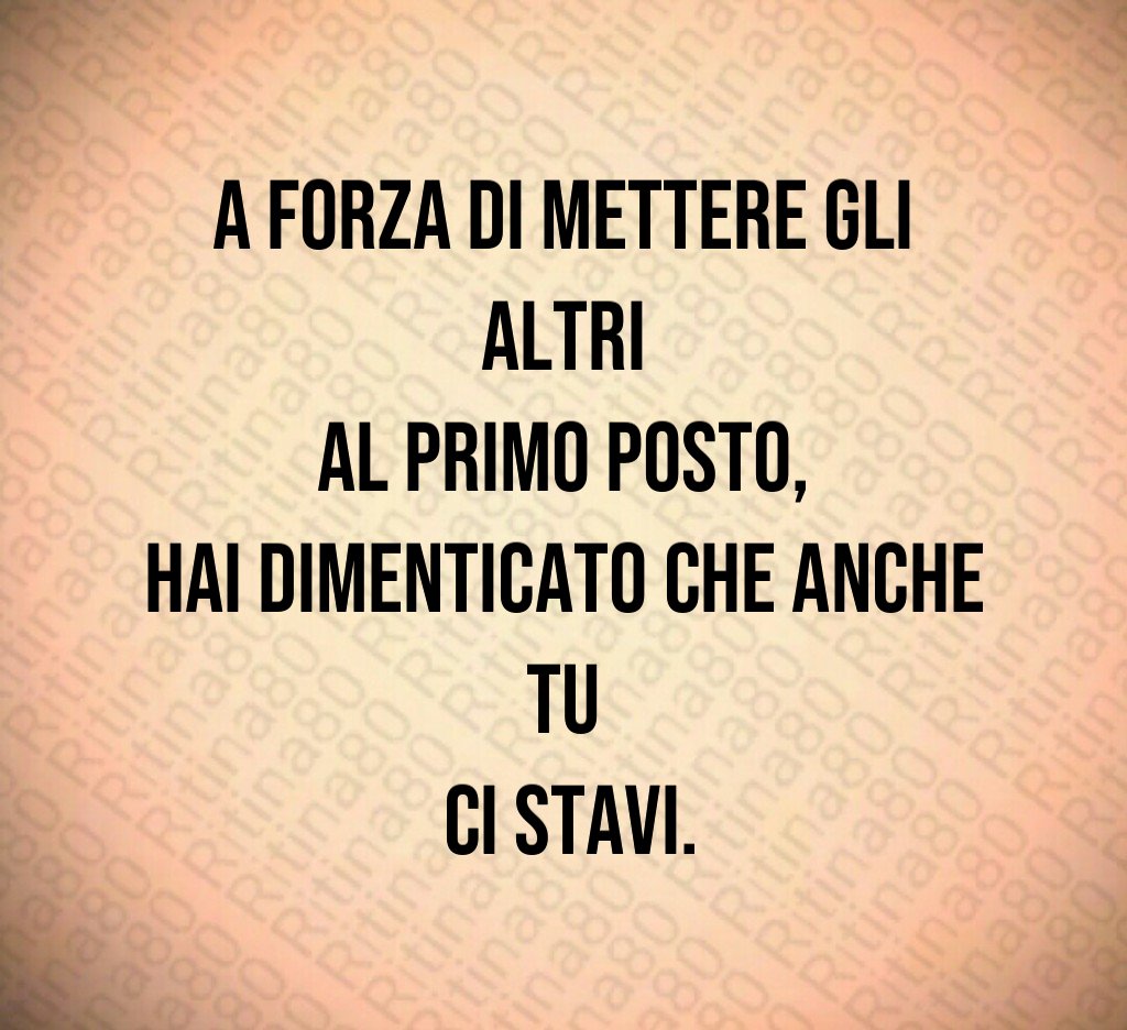 A forza di mettere gli altri
al primo posto,
hai dimenticato che anche tu
ci stavi.