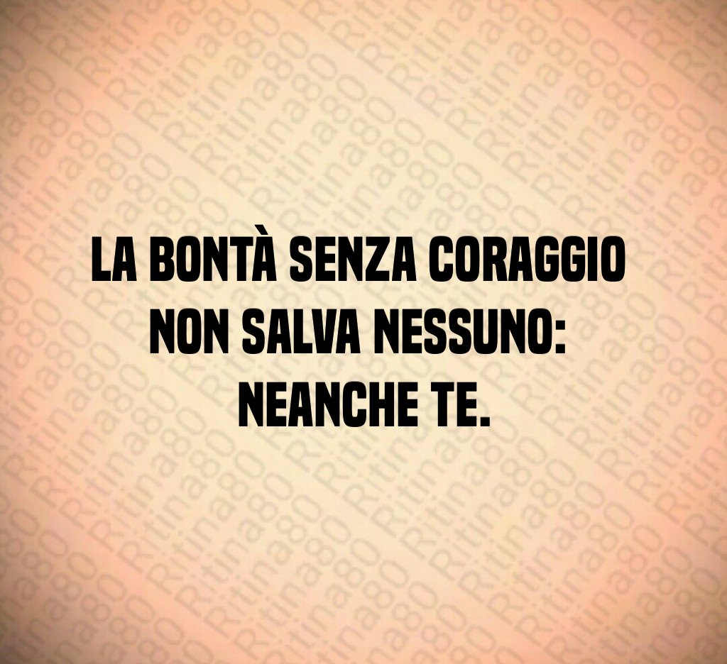 La bontà senza coraggio
non salva nessuno:
neanche te.