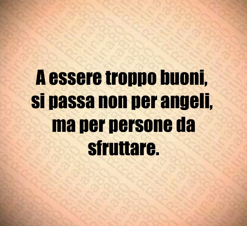 A essere troppo buoni,
si passa non per angeli,
ma per persone da sfruttare.