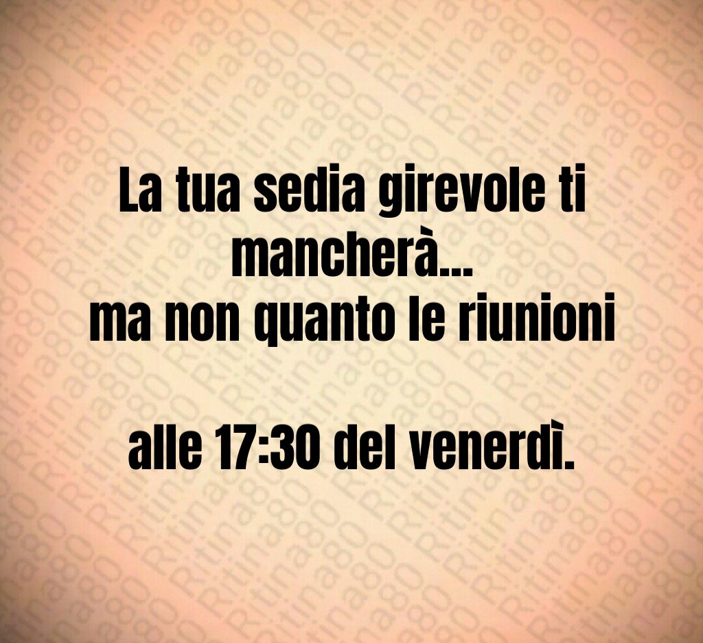 La tua sedia girevole ti mancherà...
ma non quanto le riunioni 
alle 17:30 del venerdì.