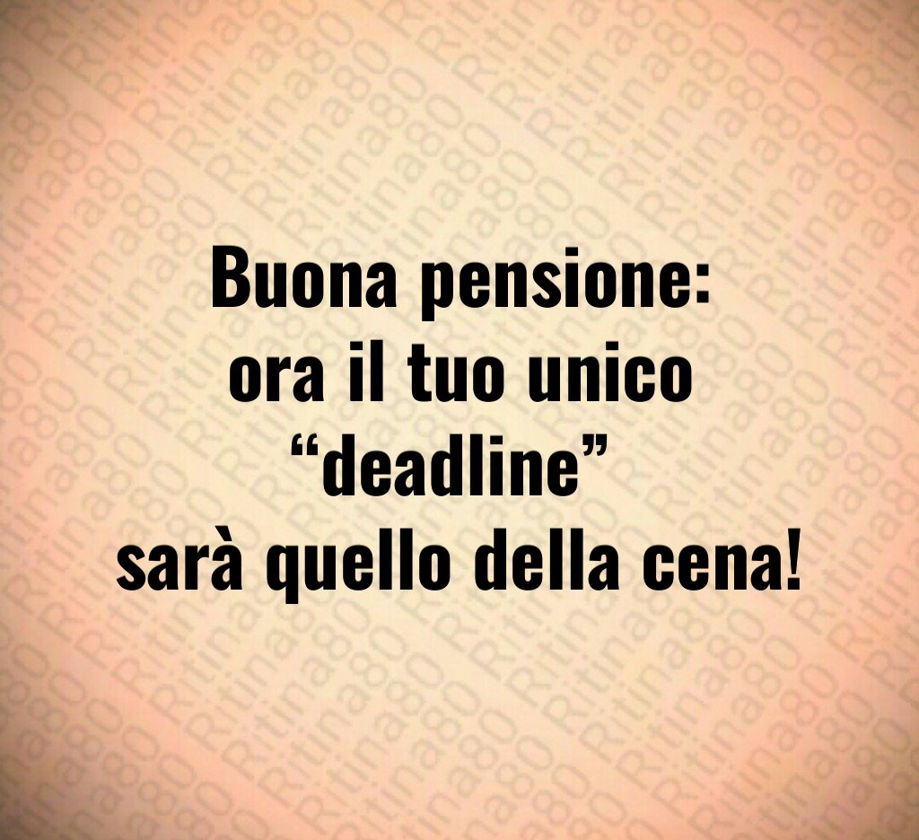 Buona pensione:
ora il tuo unico “deadline” 
sarà quello della cena!