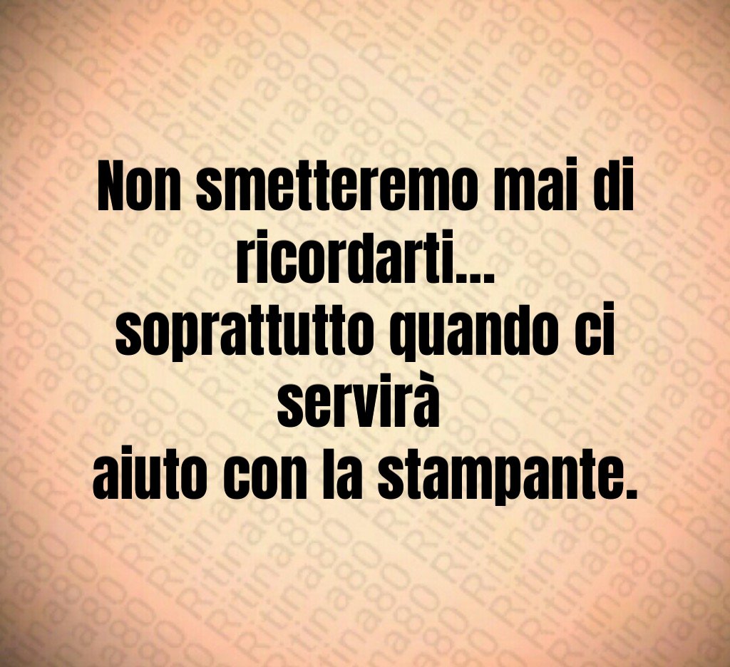 Non smetteremo mai di ricordarti…
soprattutto quando ci servirà 
aiuto con la stampante.