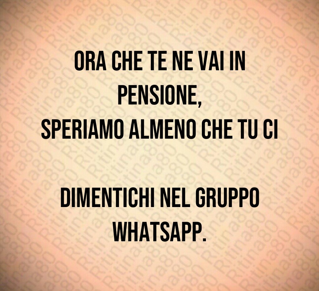 Ora che te ne vai in pensione,
speriamo almeno che tu ci 
dimentichi nel gruppo WhatsApp.