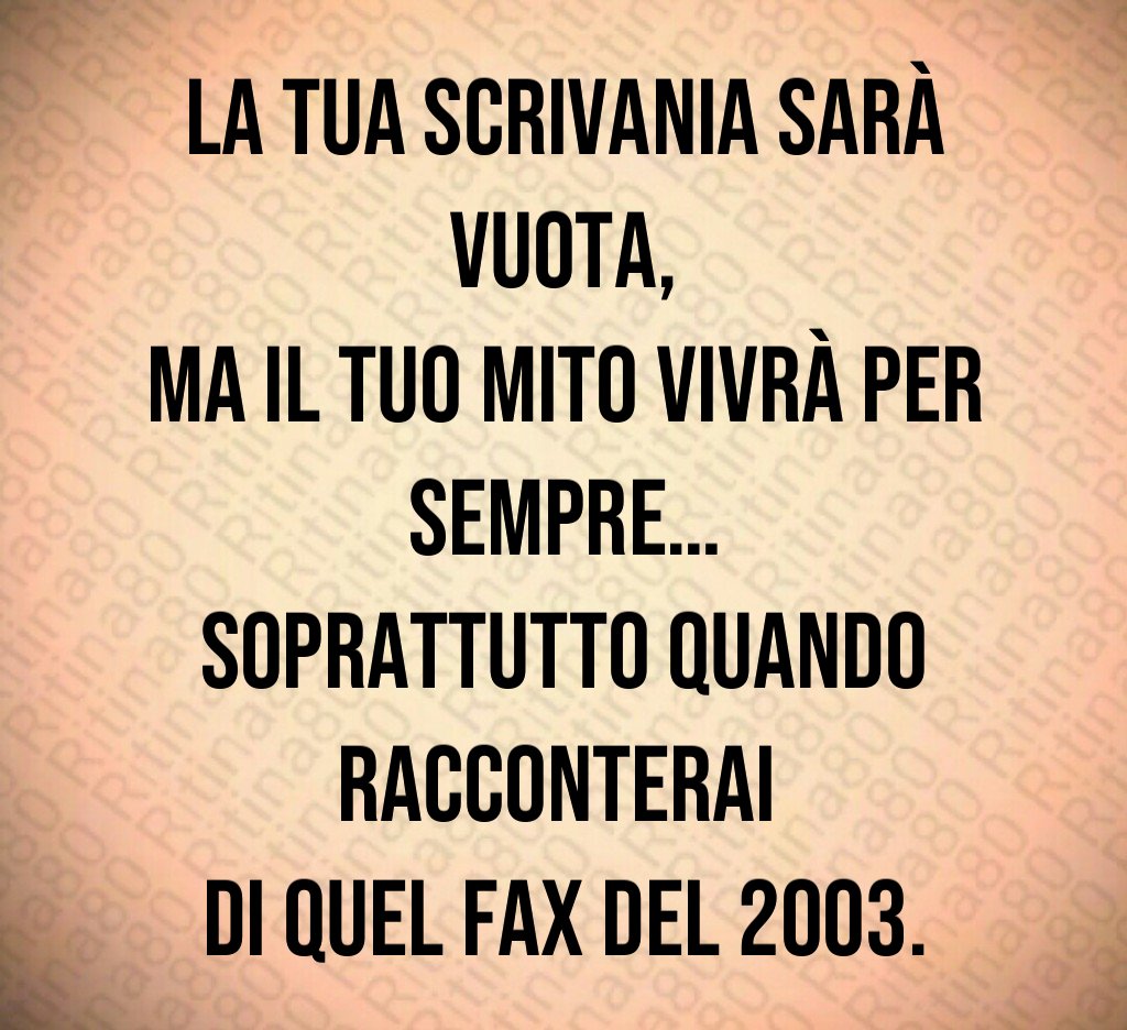 La tua scrivania sarà vuota,
ma il tuo mito vivrà per sempre…
soprattutto quando racconterai 
di quel fax del 2003.