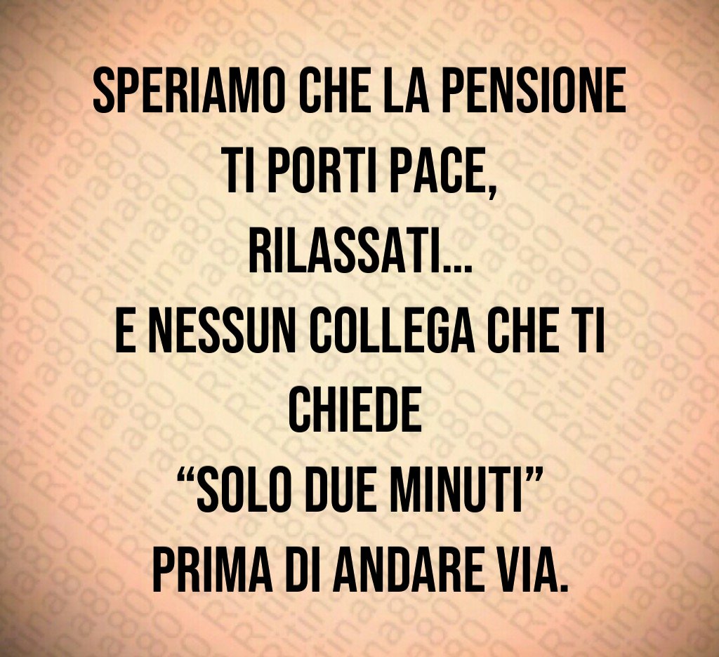 Speriamo che la pensione ti porti pace,
rilassati…
e nessun collega che ti chiede 
“solo due minuti” prima di andare via.
