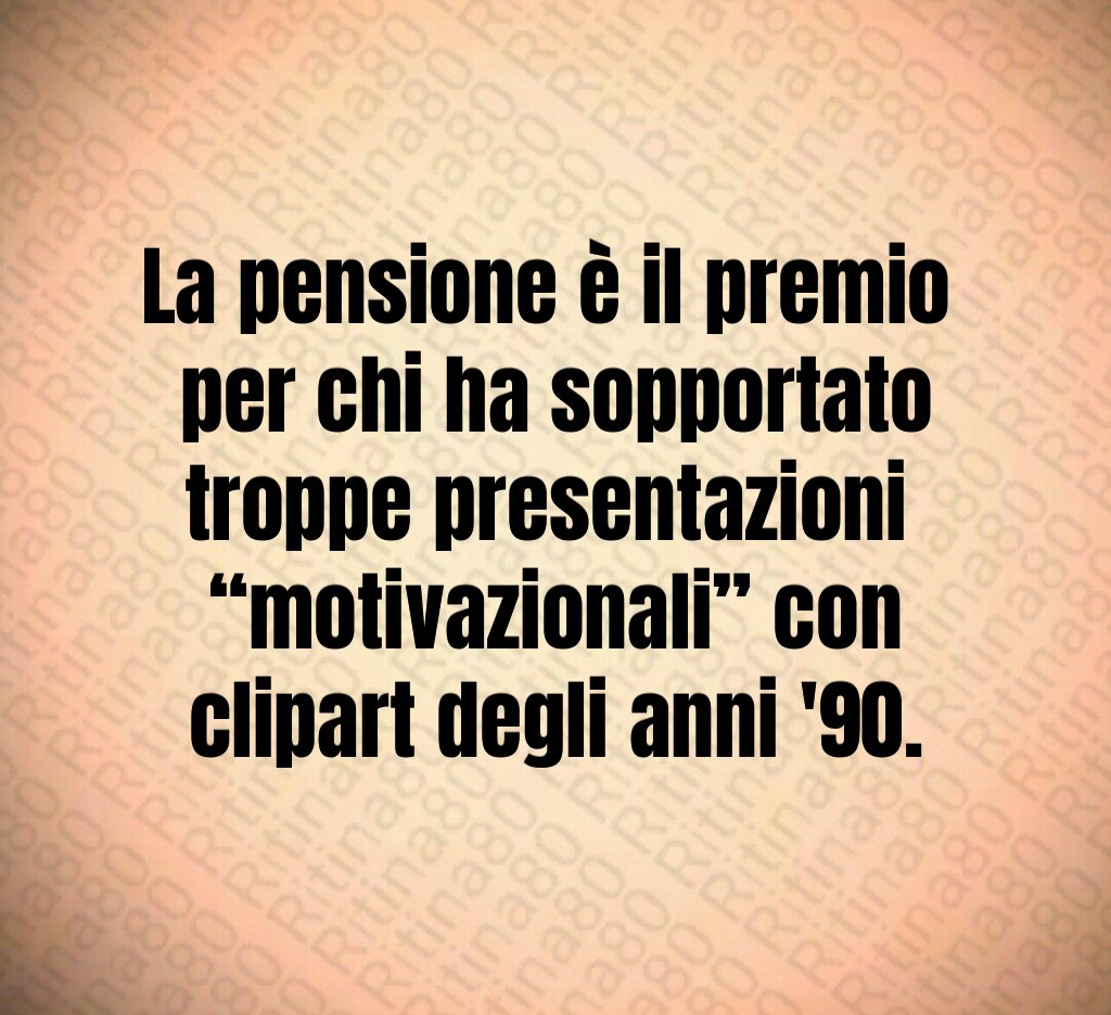 La pensione è il premio 
per chi ha sopportato troppe presentazioni 
“motivazionali” con clipart degli anni '90.