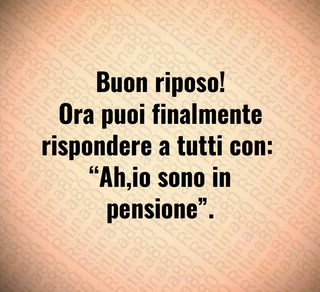 Buon riposo!
Ora puoi finalmente rispondere a tutti con: 
“Ah,io sono in pensione”.