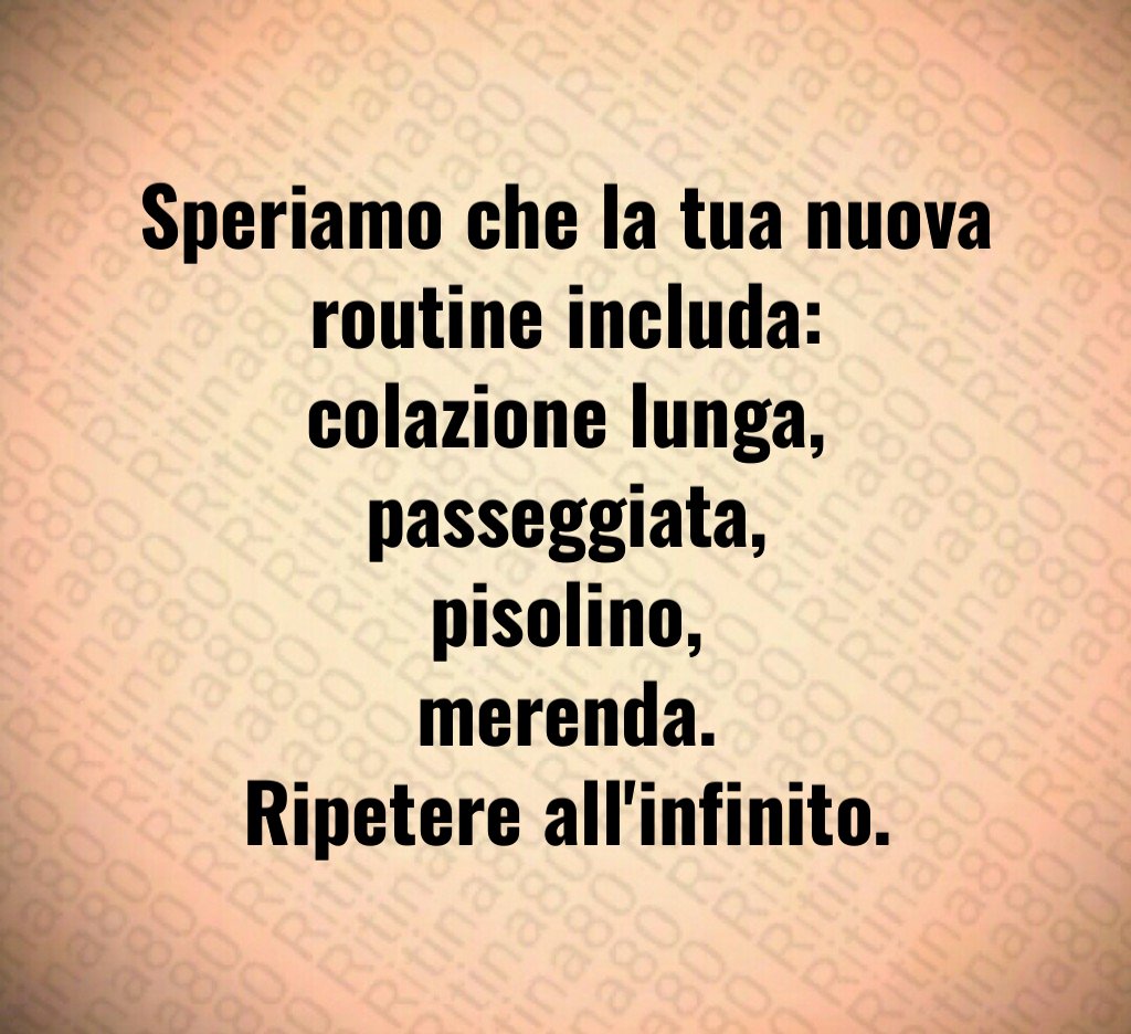 Speriamo che la tua nuova routine includa:
colazione lunga,
passeggiata,
pisolino,
merenda.
Ripetere all'infinito.