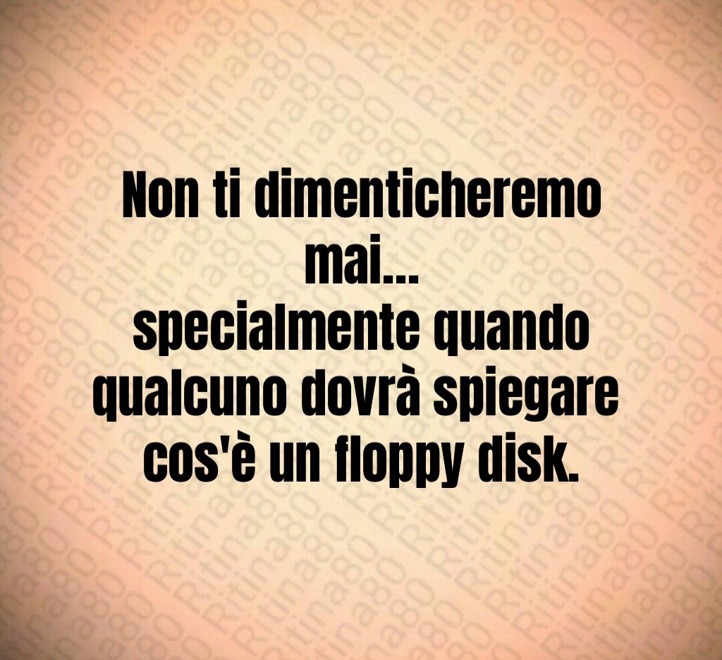 Non ti dimenticheremo mai…
specialmente quando qualcuno dovrà spiegare 
cos'è un floppy disk.