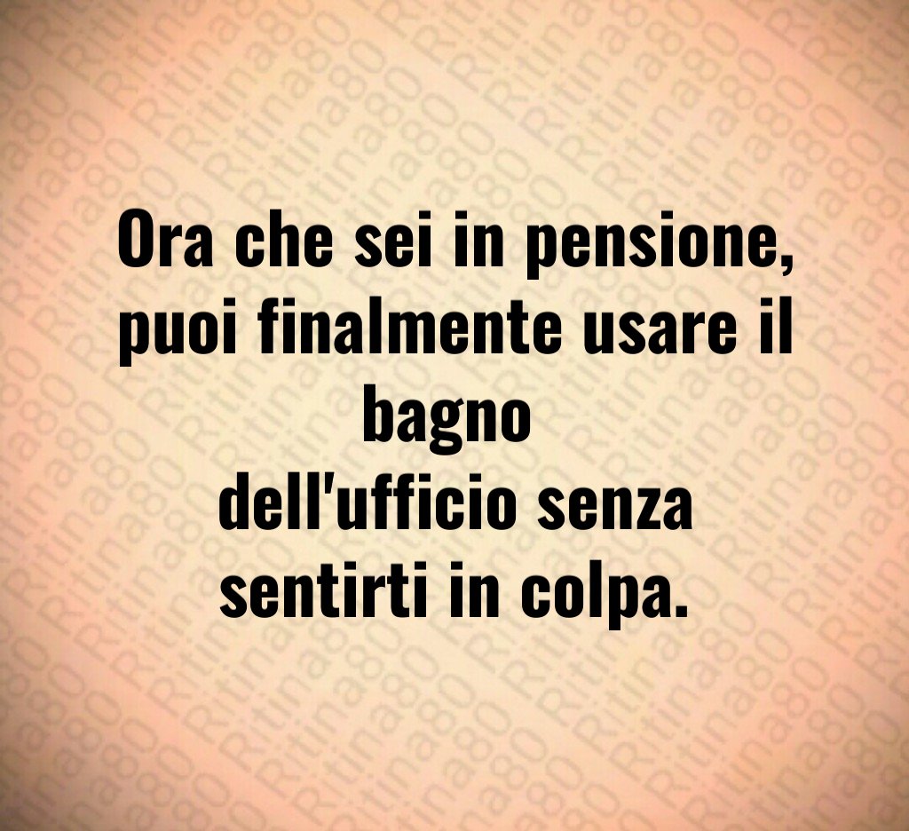 Ora che sei in pensione,
puoi finalmente usare il bagno 
dell'ufficio senza sentirti in colpa.