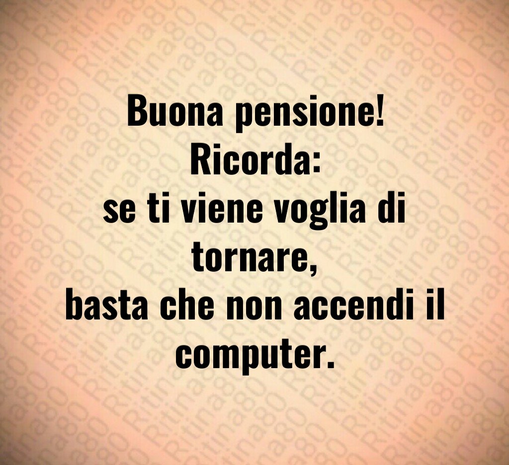 Buona pensione!
Ricorda:
se ti viene voglia di tornare,
basta che non accendi il computer.