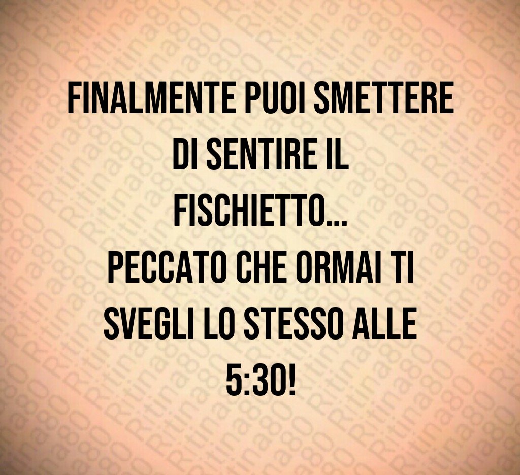 Finalmente puoi smettere di sentire il fischietto…
peccato che ormai ti svegli lo stesso alle 5:30!