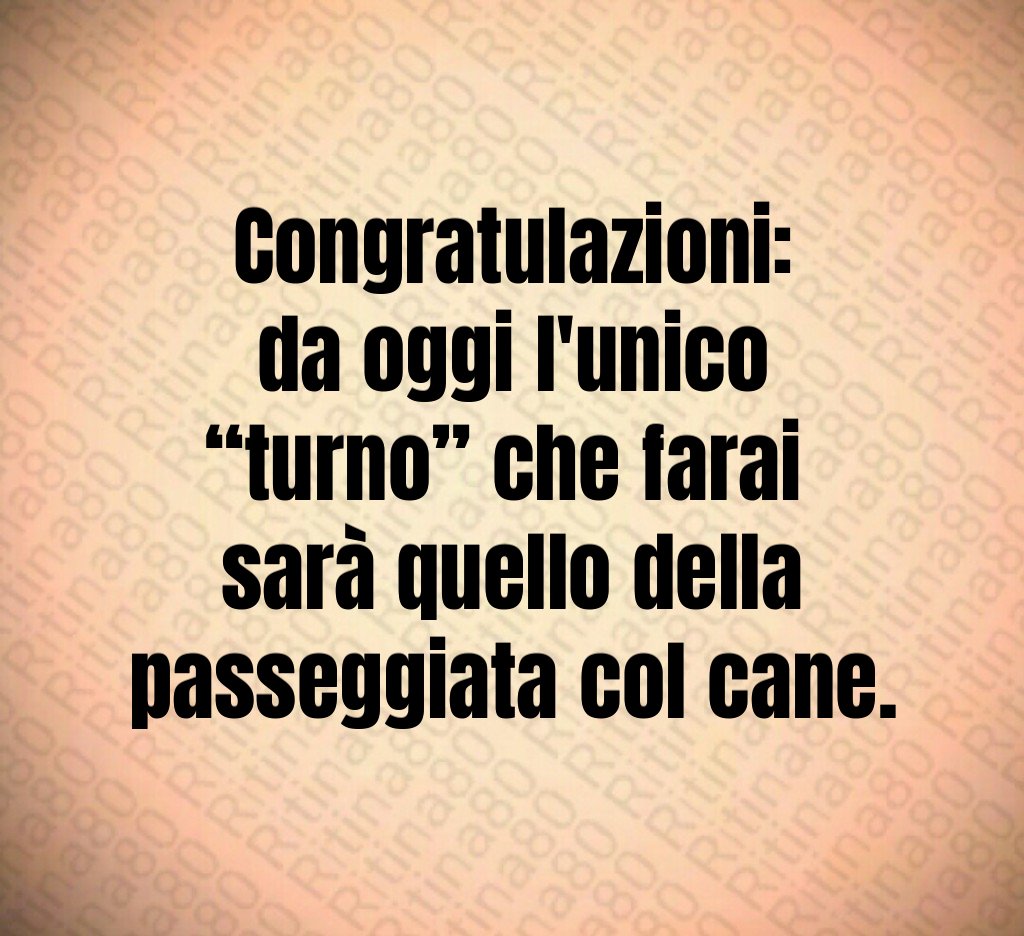 Congratulazioni:
da oggi l'unico “turno” che farai 
sarà quello della passeggiata col cane.