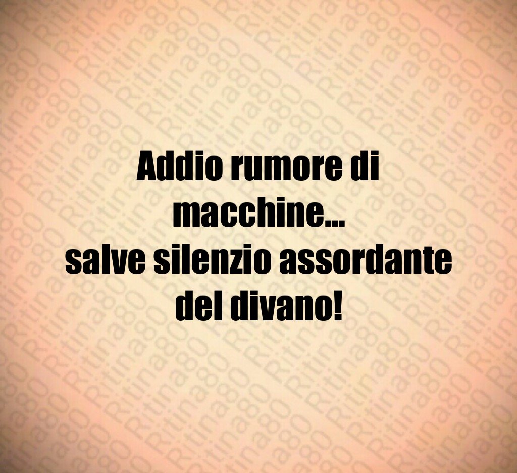 Addio rumore di macchine…
salve silenzio assordante del divano!
