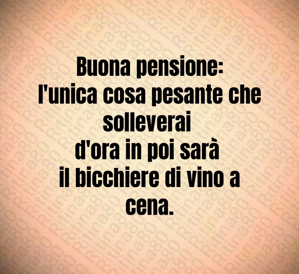 Buona pensione:
l'unica cosa pesante che solleverai 
d'ora in poi sarà 
il bicchiere di vino a cena.