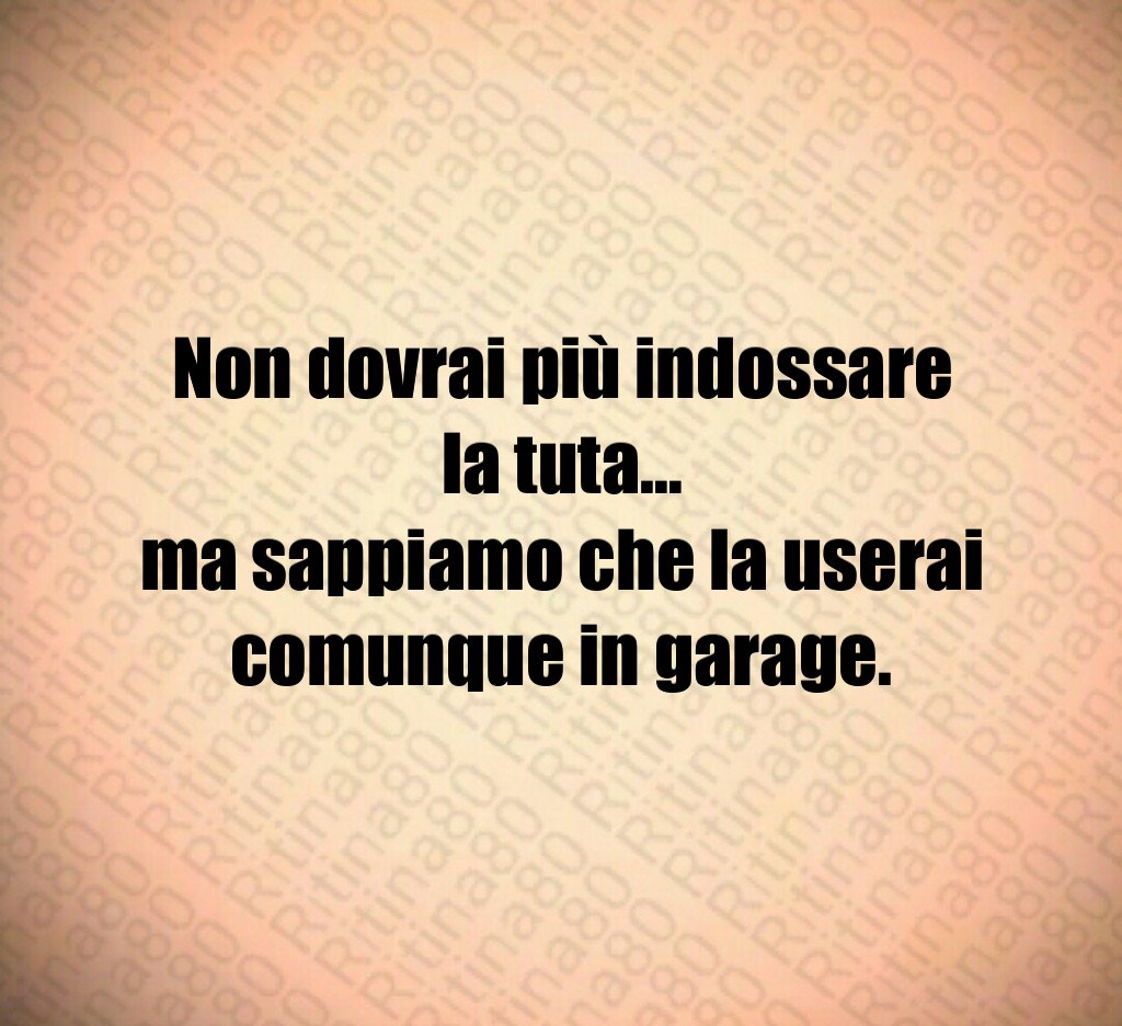 Non dovrai più indossare la tuta…
ma sappiamo che la userai comunque in garage.