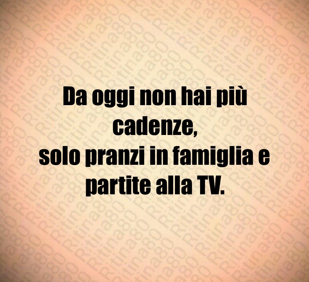 Da oggi non hai più cadenze,
solo pranzi in famiglia e partite alla TV.