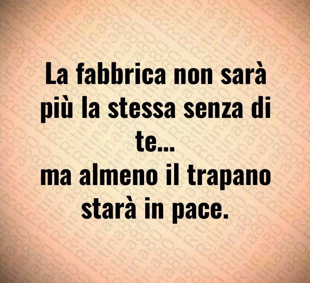 La fabbrica non sarà più la stessa senza di te…
ma almeno il trapano starà in pace.