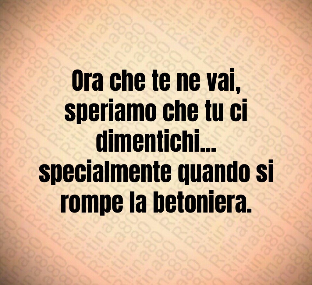 Ora che te ne vai,
speriamo che tu ci dimentichi...
specialmente quando si rompe la betoniera.